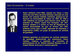 Sete Ferramentas – O criador



             •   Kaoru Ishikawa (1915-1989), nascido em Tokyo, o mais
                 velho dos oito filhos de Ichiro Ishikawa. Educado em uma
                 família com extensa tradição industrial, graduou-se em
                 Química na Universidade de Tokyo em 1939. De 1939 a
                 1941 trabalhou no exército como técnico naval, então foi
                 trabalhar na “Nissan Liquid Fuel Company” até 1947.
                 Exerceu também a o ensino na área de Engenharia na
                 mesma Universidade em que se formou. Em 1949,
                 Ishikawa entrou para a União Japonesa de Cientistas e
                 Engenheiros (JUSE), um grupo de pesquisa de controle
                 de qualidade.

             •   Ishikawa aprendeu os princípios do controle estatístico
                 da qualidade desenvolvido por americanos. Kaoru
                 traduziu, integrou e expandiu os conceitos de
                 gerenciamento do Dr. William Edwards Deming e do Dr.
                 Joseph Moses Juran para o sistema japonês.

                 @ Copyright 2009 – Ivan Luizio Magalhães (ivan_luizio@hotmail.com) – Slide 28
 