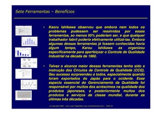 Sete Ferramentas – Benefícios



                                                                                                                                                                    •   Kaoru Ishikawa observou que embora nem todos os
                                                                                                                                                                        problemas pudessem ser resolvidos por essas
                                                 10
                                                                                                                                                                        ferramentas, ao menos 95% poderiam ser, e que qualquer
                                                                                                                                                                        trabalhador fabril poderia efetivamente utilizá-las. Embora
                                                  9
                                                   8
                                                   7
                                                   6
                                                   5
                                                   4




                                                                                                                                                                        algumas dessas ferramentas já fossem conhecidas havia
                                                   3
                                                   2
                                                   1
                                                   0
                                                               1                   2               3                4                          5   6            7




                 40

                 35
                                    Tempo de Parada de Máquina


                                                    80,6                                      100,0
                                                                                                                100
                                                                                                                                                                        algum      tempo,    Karou     Ishikawa    as     organizou
                                                                                                                                                                        especificamente para aperfeiçoar o Controle de Qualidade
                                                                            91,7
                                                                                                                        Frequência Acumulada




                                                                                                                80
                 30                 68,1
Nº Ocorrências




                 25                                                                                             60
                 20
                             43,1
                 15                                                                                             40

                 10




                                                                                                                                                                        Industrial na década de 1960.
                                                                                                                20
                 5

                 0                                                                                              0
                      Manutenção   Troca de         Carga e          Manutenção                 Outros
                       Corretiva Ferramentas       Descarga           Preventiva



                                                                                                 CAUSAS                                                EFEITO
                                                            Defeito no                              Falha no
                                                           subsistema                              subsistema
                                                            mecânico                                humano



                                                                                                                                                    MOTOR
                                                                                                                                                   NÃO PEGA
                                                          Filtro entupido
                                                                                         Falta de combustível




                                                                                                                                                                        Talvez o alcance maior dessas ferramentas tenha sido a
                                               Tubulação amassada
                                                                                       Bomba defeituosa




                                                                                                                                                                    •
                                           Bico injetor defeituoso

                                                            Defeito no                                  Defeito no
                                                          subsistema de                                subsistema
                                                           alimentação                                   elétrico




                                                                                                                                                                        instrução dos Círculos de Controle de Qualidade (CCQ).
                                                                                                                                                                        Seu sucesso surpreendeu a todos, especialmente quando
                                                                                                                                                                        foram exportados do Japão para o ocidente. Esse
                                                                                                                                                                        aspecto essencial do Gerenciamento da Qualidade foi
                                                                                                                                                                        responsável por muitos dos acréscimos na qualidade dos
                                                                                                                                                                        produtos japoneses, e posteriormente muitos dos
                                                                                                                                                                        produtos e serviços de classe mundial, durante as
                                                                                                                                                                        últimas três décadas.
                                                                                                                                                                        @ Copyright 2009 – Ivan Luizio Magalhães (ivan_luizio@hotmail.com) – Slide 29
 