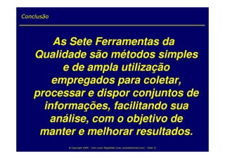 Conclusão



        As Sete Ferramentas da
    Qualidade são métodos simples
          e de ampla utilização
        empregados para coletar,
    processar e dispor conjuntos de
      informações, facilitando sua
       análise, com o objetivo de
     manter e melhorar resultados.
            @ Copyright 2009 – Ivan Luizio Magalhães (ivan_luizio@hotmail.com) – Slide 31
 