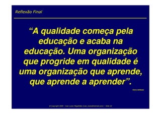 Reflexão Final




   “A qualidade começa pela
     educação e acaba na
  educação. Uma organização
  que progride em qualidade é
 uma organização que aprende,
   que aprende a aprender”.
                                                                                                 Karou Ishikawa




                 @ Copyright 2009 – Ivan Luizio Magalhães (ivan_luizio@hotmail.com) – Slide 32
 