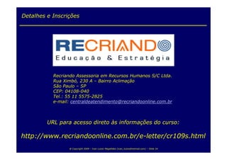 Detalhes e Inscrições




           Recriando Assessoria em Recursos Humanos S/C Ltda.
           Rua Ximbó, 230 A – Bairro Aclimação
           São Paulo – SP
           CEP: 04108-040
           Tel.: 55 11 5575-2825
           e-mail: centraldeatendimento@recriandoonline.com.br



         URL para acesso direto às informações do curso:

http://www.recriandoonline.com.br/e-letter/cr109s.html
                 @ Copyright 2009 – Ivan Luizio Magalhães (ivan_luizio@hotmail.com) – Slide 34
 