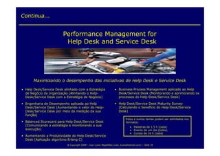 Continua...


                        Performance Management for
                         Help Desk and Service Desk




       Maximizando o desempenho das iniciativas de Help Desk e Service Desk

• Help Desk/Service Desk alinhado com a Estratégia                   • Business Process Management aplicado ao Help
  de Negócio da organização (Alinhando o Help-                         Desk/Service Desk (Monitorando e aprimorando os
  Desk/Service Desk com a Estratégia de Negócio)                       processos do Help-Desk/Service Desk)

• Engenharia de Desempenho aplicada ao Help                          • Help Desk/Service Desk Maturity Survey
  Desk/Service Desk (Aumentando o valor do Help-                       (Calculando o benefício do Help-Desk/Service
  Desk/Service Desk por meio da medição da sua                         Desk)
  função)
                                                                               Estes e outros temas podem ser solicitados nos
• Balanced Scorecard para Help Desk/Service Desk                               formatos:
  (Comunicando a estratégia e monitorando a sua                                    • Palestras de 1,5 h (cada)
  execução)                                                                        • Evento de um dia (todos)
                                                                                   • Cursos de 16 h (cada)
• Aumentando a Produtividade do Help Desk/Service
  Desk (Aplicação algoritmo Erlang C)
                           @ Copyright 2009 – Ivan Luizio Magalhães (ivan_luizio@hotmail.com) – Slide 35
 
