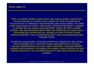 Aviso Legal (I)




  Todo o conteúdo utilizado neste evento (seja textual, gráfico, aplicativos e
     termos utilizados ou criados) foram obtidos por meio de pesquisa em
recursos físicos ou eletrônicos disponibilizados para acesso público. Em todos
estes casos buscou-se indicar, claramente, a fonte da informação e respeitar
    os direitos de seus autores [copy[right|left]. Apesar de todo o cuidado
 tomado, caso seja detectado alguma falha nas referências, ou mesmo que a
    informação aqui contida deva ser retirada, por favor informe-me pelo
  endereço eletrônico “ivan_luizio@hotmail.com”, para que prontamente seja
                               corrigida a falha.

 As pessoas, organizações, endereços eletrônicos e logomarcas aqui citadas
    foram utilizadas com o intuito de divulgar positivamente os serviços e
  recursos disponibilizados, por estes, para a sociedade. Caso seja também
avaliado como impróprio o uso destas informações, solicito informar-me pelo
 endereço eletrônico “ivan_luizio@hotmail.com”, para que prontamente seja
                                   corrigido.



                   @ Copyright 2009 – Ivan Luizio Magalhães (ivan_luizio@hotmail.com) – Slide 37
 