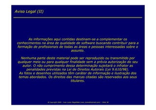 Aviso Legal (II)




       As informações aqui contidas destinam-se a complementar os
 conhecimentos na área de qualidade de software buscando contribuir para a
 formação de profissionais de todas as áreas e pessoas interessadas sobre o
                                  assunto.

   Nenhuma parte deste material pode ser reproduzido ou transmitido por
 qualquer meio ou para qualquer finalidade sem a prévia autorização do seu
    autor. O não cumprimento dessa determinação sujeitará o infrator as
       penalidades previstas na Lei de Direitos Autorais (Lei 9.610/98).
  As fotos e desenhos utilizados têm caráter de informação e ilustração dos
  temas abordados. Os direitos das marcas citadas são reservados aos seus
                                   titulares.




                   @ Copyright 2009 – Ivan Luizio Magalhães (ivan_luizio@hotmail.com) – Slide 38
 