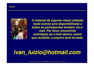 Aviso




            O material de suporte visual utilizado
             neste evento será disponibilizado a
            todos os participantes também via e-
                 mail. Por favor, encaminhe
             solicitação ao e-mail abaixo; assim
            que recebida, o arquivo será enviado.




   ivan_luizio@hotmail.com
        @ Copyright 2009 – Ivan Luizio Magalhães (ivan_luizio@hotmail.com) – Slide 4
 