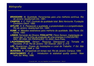 Bibliografia



 BRASSARD, M. Qualidade: Ferramentas para uma melhoria contínua. Rio
    de Janeiro: Qualitymark Ed., 1991.
 CAMPOS, V. F. TQC: Controle da qualidade total. Belo Horizonte: Fundação
    Christiano Ottoni, 1992.
 GITLOW, H. S. Planejando a qualidade, a produtividade e a competitividade.
    Rio de Janeiro: Qualitymark Ed., 1993.
 KUME, H. Métodos estatísticos para melhoria da qualidade. São Paulo: Ed.
    Gente, 1993.
 LEMOS, Fernando de Oliveira; FOGLIATTO, Flávio Sanson. Implantação de
    layout tipo “U” na linha de produção de uma empresa in ENCONTRO
    NAC. DE ENG. DE PRODUÇÃO, 13, 2003, Ouro Preto.
 LACHTERMACHER, Gerson. Pesquisa Operacional na Tomada de
    Decisões. 3ª ed. Rio de Janeiro : Ed. Elsevier, 2007. p. 215.
 LEE, Quarterman. Projeto de Instalações e Local de Trabalho. 1ª Ed. São
    Paulo : IMAM, 1998. p. 726.
 McKENNA, R. Competindo em tempo real. Rio de Janeiro: Campus, 1998.
 MONTGOMERY, D. C.             Introduction to statistical quality control. New
    York, Ed. Wiley, 1996.

                    @ Copyright 2009 – Ivan Luizio Magalhães (ivan_luizio@hotmail.com) – Slide 40
 