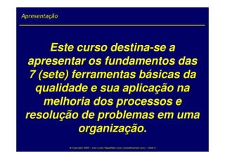 Apresentação




      Este curso destina-se a
  apresentar os fundamentos das
  7 (sete) ferramentas básicas da
   qualidade e sua aplicação na
     melhoria dos processos e
 resolução de problemas em uma
             organização.
               @ Copyright 2009 – Ivan Luizio Magalhães (ivan_luizio@hotmail.com) – Slide 6
 