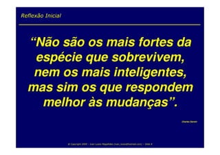 Reflexão Inicial




  “Não são os mais fortes da
   espécie que sobrevivem,
   nem os mais inteligentes,
  mas sim os que respondem
    melhor às mudanças”.
                                                                                                  Charles Darwin




                   @ Copyright 2009 – Ivan Luizio Magalhães (ivan_luizio@hotmail.com) – Slide 8
 