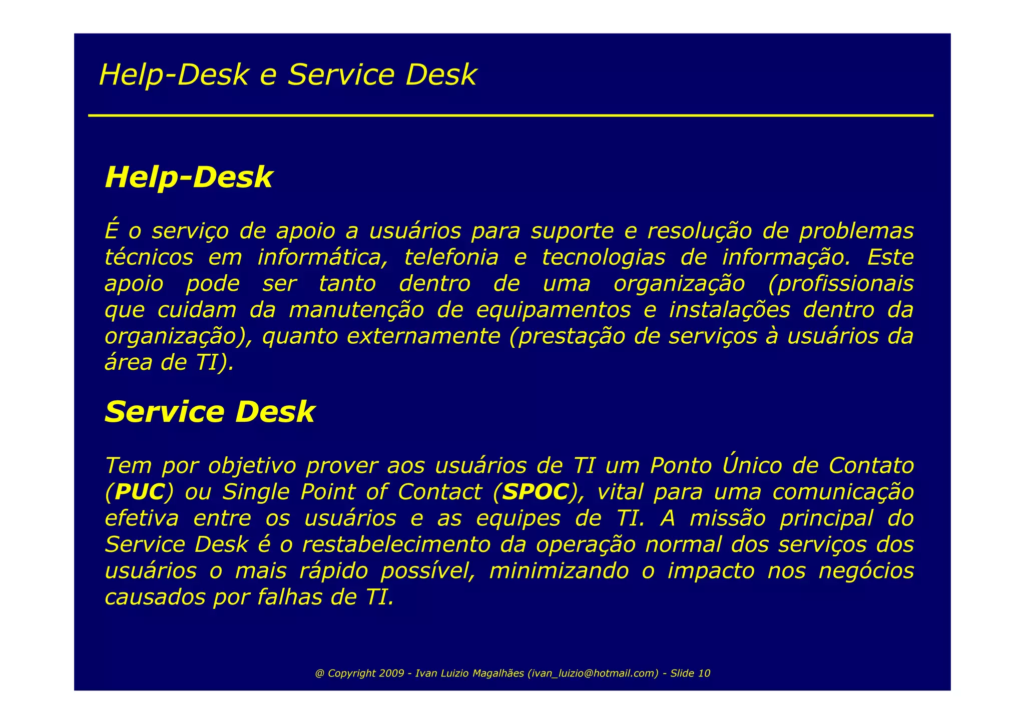 Help-Desk e Service Desk


Help-Desk
É o serviço de apoio a usuários para suporte e resolução de problemas
técnicos em informática, telefonia e tecnologias de informação. Este
apoio pode ser tanto dentro de uma organização (profissionais
que cuidam da manutenção de equipamentos e instalações dentro da
organização), quanto externamente (prestação de serviços à usuários da
área de TI).

Service Desk
Tem por objetivo prover aos usuários de TI um Ponto Único de Contato
(PUC) ou Single Point of Contact (SPOC), vital para uma comunicação
efetiva entre os usuários e as equipes de TI. A missão principal do
Service Desk é o restabelecimento da operação normal dos serviços dos
usuários o mais rápido possível, minimizando o impacto nos negócios
causados por falhas de TI.


                  @ Copyright 2009 - Ivan Luizio Magalhães (ivan_luizio@hotmail.com) - Slide 10
 