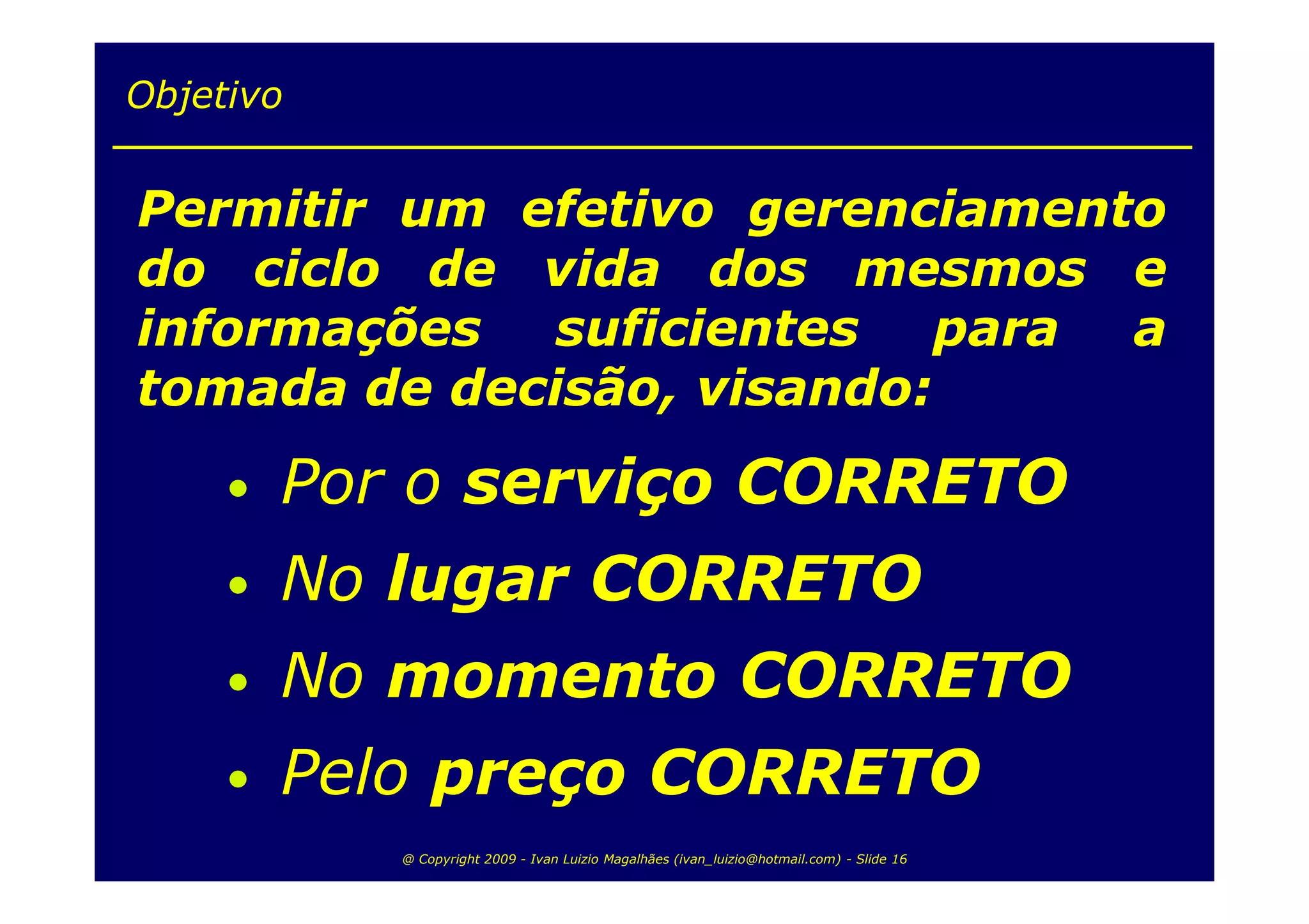 Objetivo


Permitir um efetivo gerenciamento
do ciclo de vida dos mesmos e
informações suficientes para a
tomada de decisão, visando:
     •   Por o serviço CORRETO
     •   No lugar CORRETO
     •   No momento CORRETO
     •   Pelo preço CORRETO
            @ Copyright 2009 - Ivan Luizio Magalhães (ivan_luizio@hotmail.com) - Slide 16
 