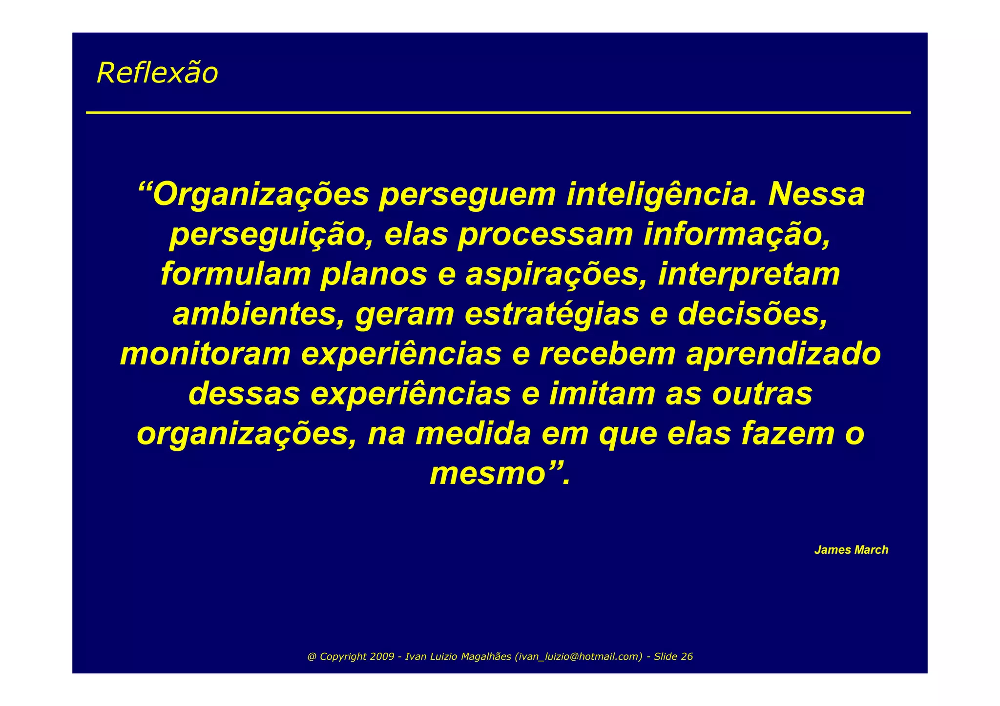 Reflexão



  “Organizações perseguem inteligência. Nessa
    perseguição, elas processam informação,
   formulam planos e aspirações, interpretam
    ambientes, geram estratégias e decisões,
 monitoram experiências e recebem aprendizado
     dessas experiências e imitam as outras
  organizações, na medida em que elas fazem o
                    mesmo”.

                                                                                           James March




           @ Copyright 2009 - Ivan Luizio Magalhães (ivan_luizio@hotmail.com) - Slide 26
 