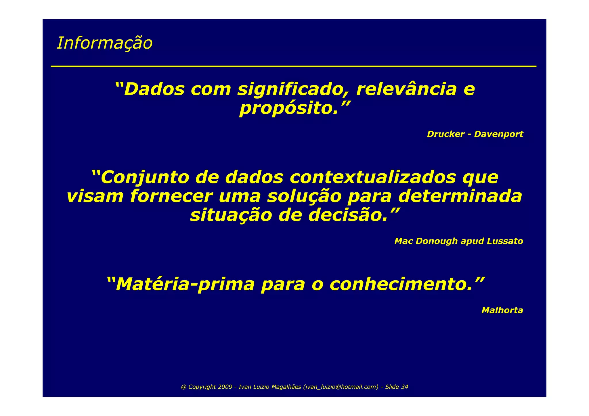 Informação

     “Dados com significado, relevância e
                propósito.”
                                                                                             Drucker - Davenport




    “Conjunto de dados contextualizados que
 visam fornecer uma solução para determinada
             situação de decisão.”
                                                                                     Mac Donough apud Lussato




     “Matéria-prima para o conhecimento.”
                                                                                                       Malhorta




             @ Copyright 2009 - Ivan Luizio Magalhães (ivan_luizio@hotmail.com) - Slide 34
 
