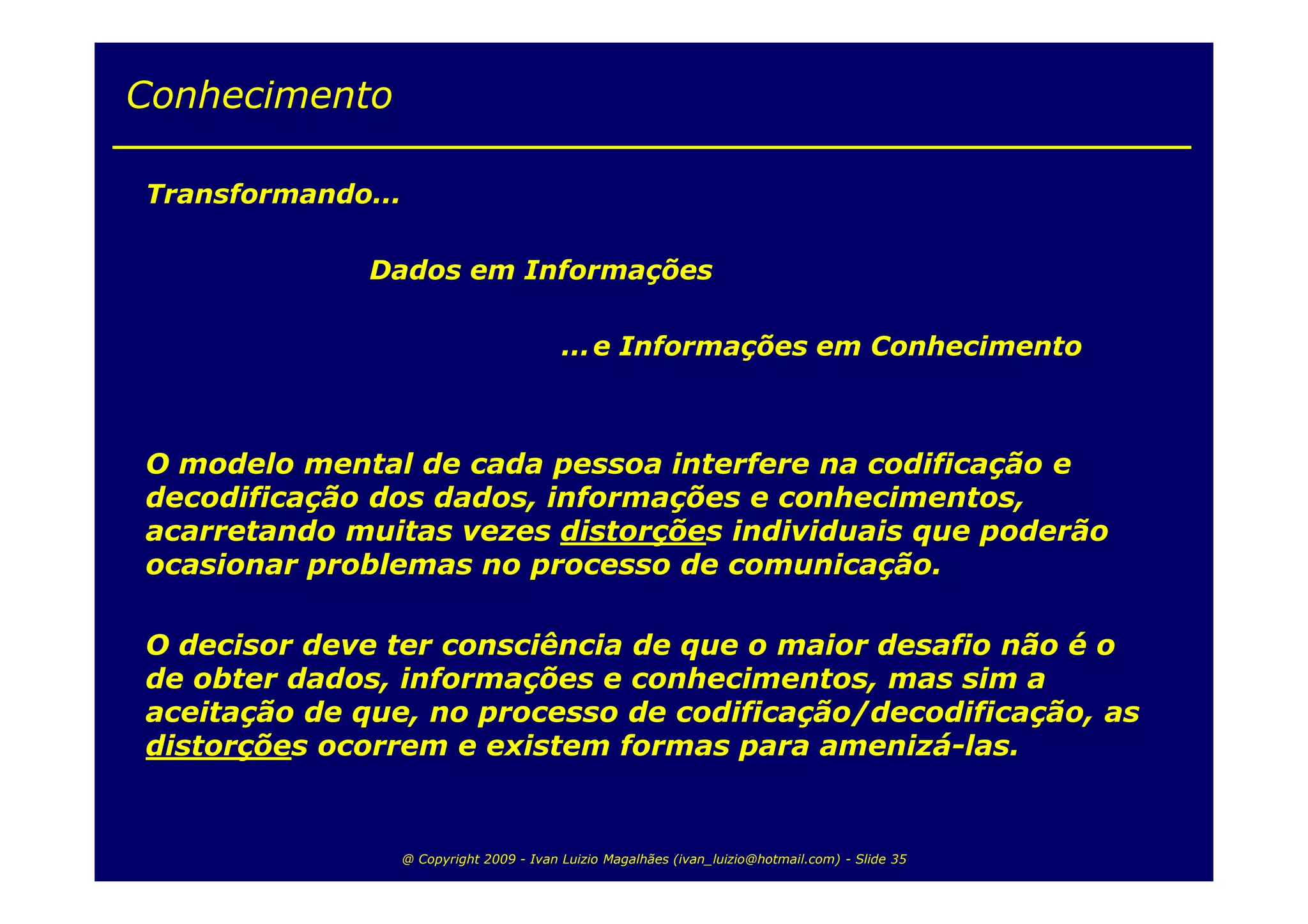 Conhecimento

Transformando...

              Dados em Informações

                                           ... e Informações em Conhecimento



O modelo mental de cada pessoa interfere na codificação e
decodificação dos dados, informações e conhecimentos,
acarretando muitas vezes distorções individuais que poderão
ocasionar problemas no processo de comunicação.

O decisor deve ter consciência de que o maior desafio não é o
de obter dados, informações e conhecimentos, mas sim a
aceitação de que, no processo de codificação/decodificação, as
distorções ocorrem e existem formas para amenizá-las.


                   @ Copyright 2009 - Ivan Luizio Magalhães (ivan_luizio@hotmail.com) - Slide 35
 