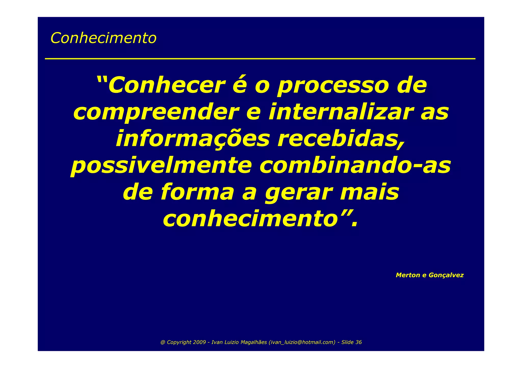 Conhecimento


    “Conhecer é o processo de
  compreender e internalizar as
     informações recebidas,
  possivelmente combinando-as
      de forma a gerar mais
         conhecimento”.

                                                                                               Merton e Gonçalvez




               @ Copyright 2009 - Ivan Luizio Magalhães (ivan_luizio@hotmail.com) - Slide 36
 