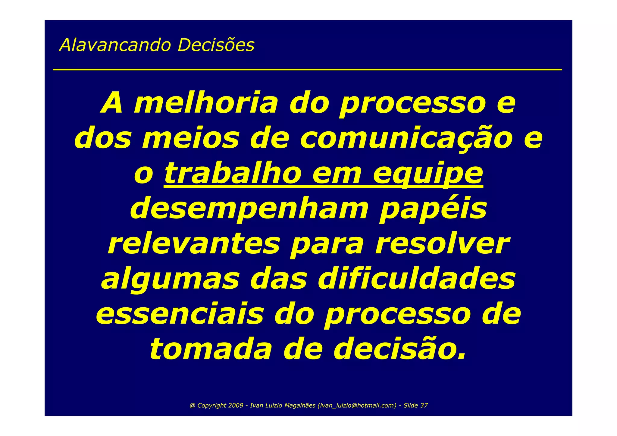 Alavancando Decisões


  A melhoria do processo e
 dos meios de comunicação e
     o trabalho em equipe
    desempenham papéis
   relevantes para resolver
  algumas das dificuldades
  essenciais do processo de
      tomada de decisão.
             @ Copyright 2009 - Ivan Luizio Magalhães (ivan_luizio@hotmail.com) - Slide 37
 