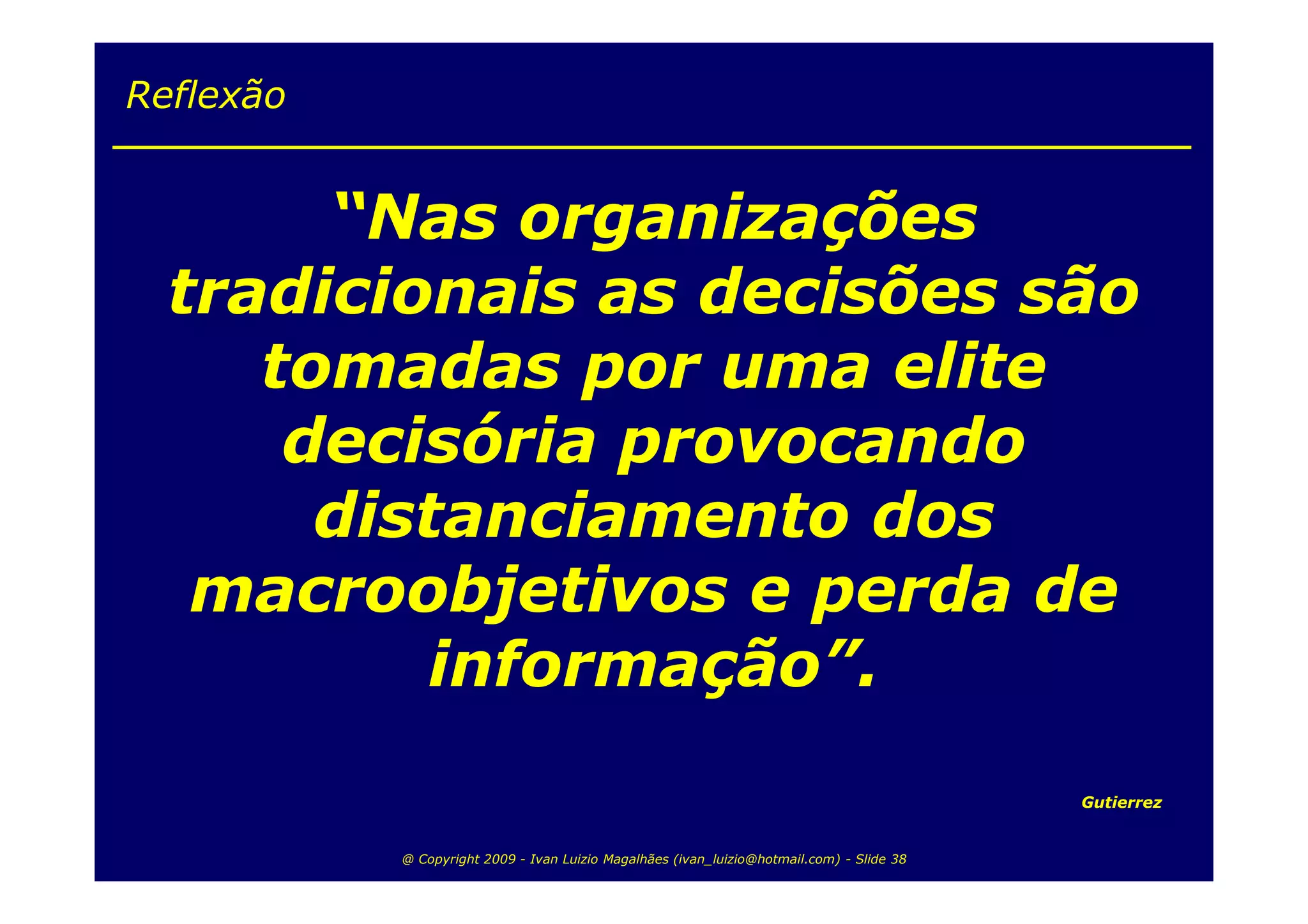 Reflexão


       “Nas organizações
  tradicionais as decisões são
     tomadas por uma elite
      decisória provocando
       distanciamento dos
   macroobjetivos e perda de
          informação”.
                                                                                           Gutierrez


           @ Copyright 2009 - Ivan Luizio Magalhães (ivan_luizio@hotmail.com) - Slide 38
 