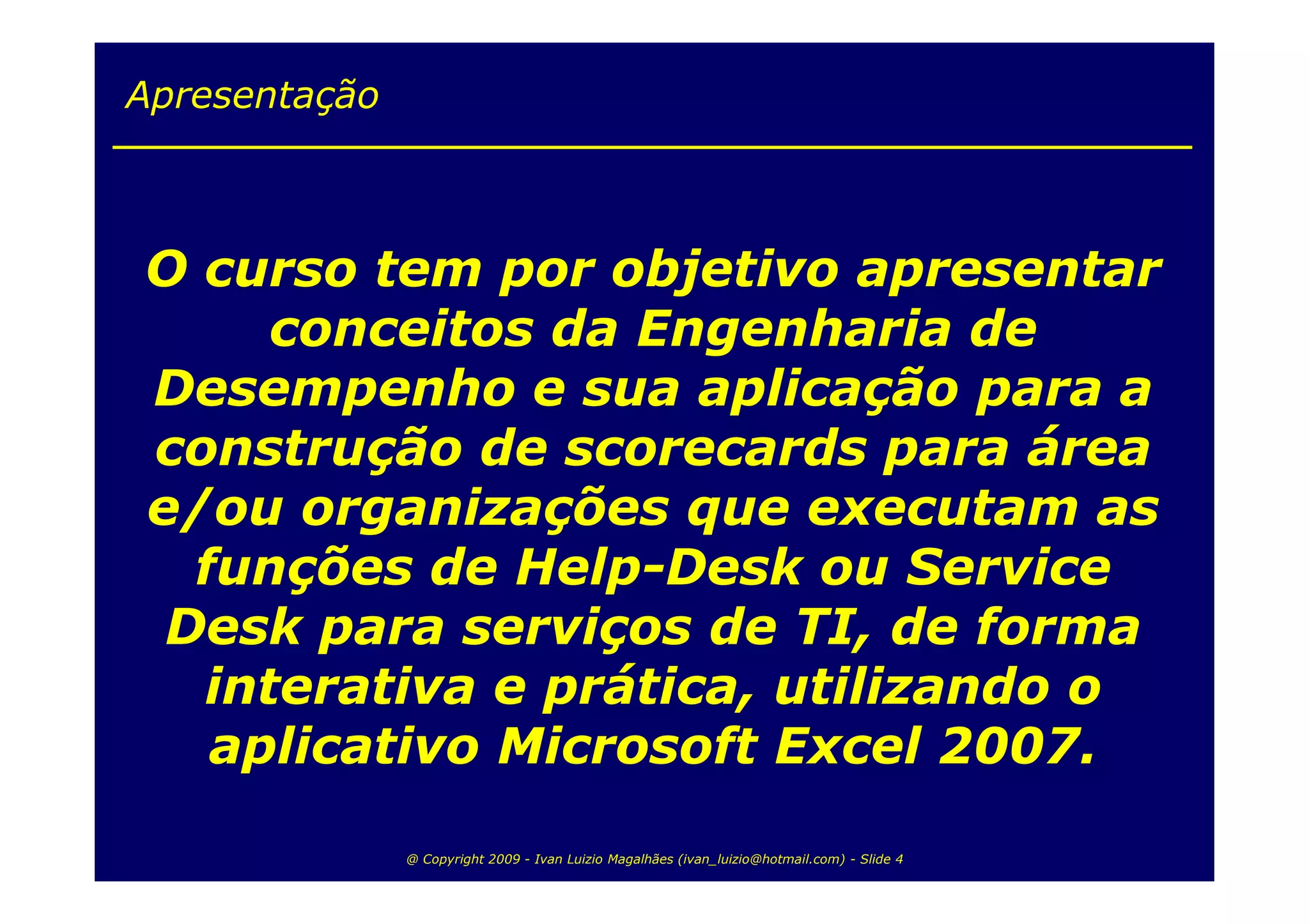 Apresentação



O curso tem por objetivo apresentar
     conceitos da Engenharia de
Desempenho e sua aplicação para a
construção de scorecards para área
e/ou organizações que executam as
  funções de Help-Desk ou Service
 Desk para serviços de TI, de forma
  interativa e prática, utilizando o
   aplicativo Microsoft Excel 2007.

               @ Copyright 2009 - Ivan Luizio Magalhães (ivan_luizio@hotmail.com) - Slide 4
 