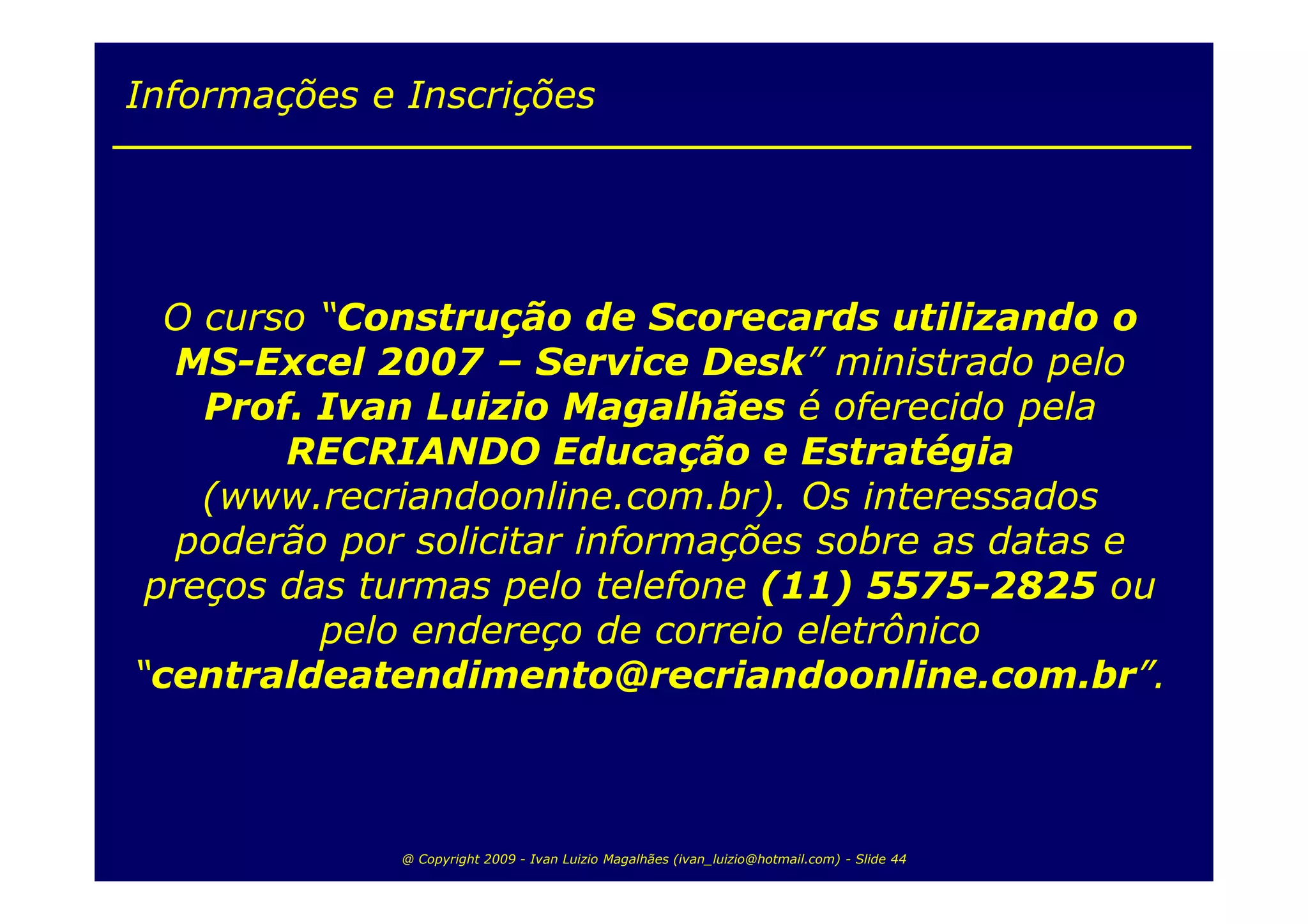 Informações e Inscrições




  O curso “Construção de Scorecards utilizando o
  MS-Excel 2007 – Service Desk” ministrado pelo
    Prof. Ivan Luizio Magalhães é oferecido pela
        RECRIANDO Educação e Estratégia
    (www.recriandoonline.com.br). Os interessados
   poderão por solicitar informações sobre as datas e
 preços das turmas pelo telefone (11) 5575-2825 ou
          pelo endereço de correio eletrônico
“centraldeatendimento@recriandoonline.com.br”.



              @ Copyright 2009 - Ivan Luizio Magalhães (ivan_luizio@hotmail.com) - Slide 44
 