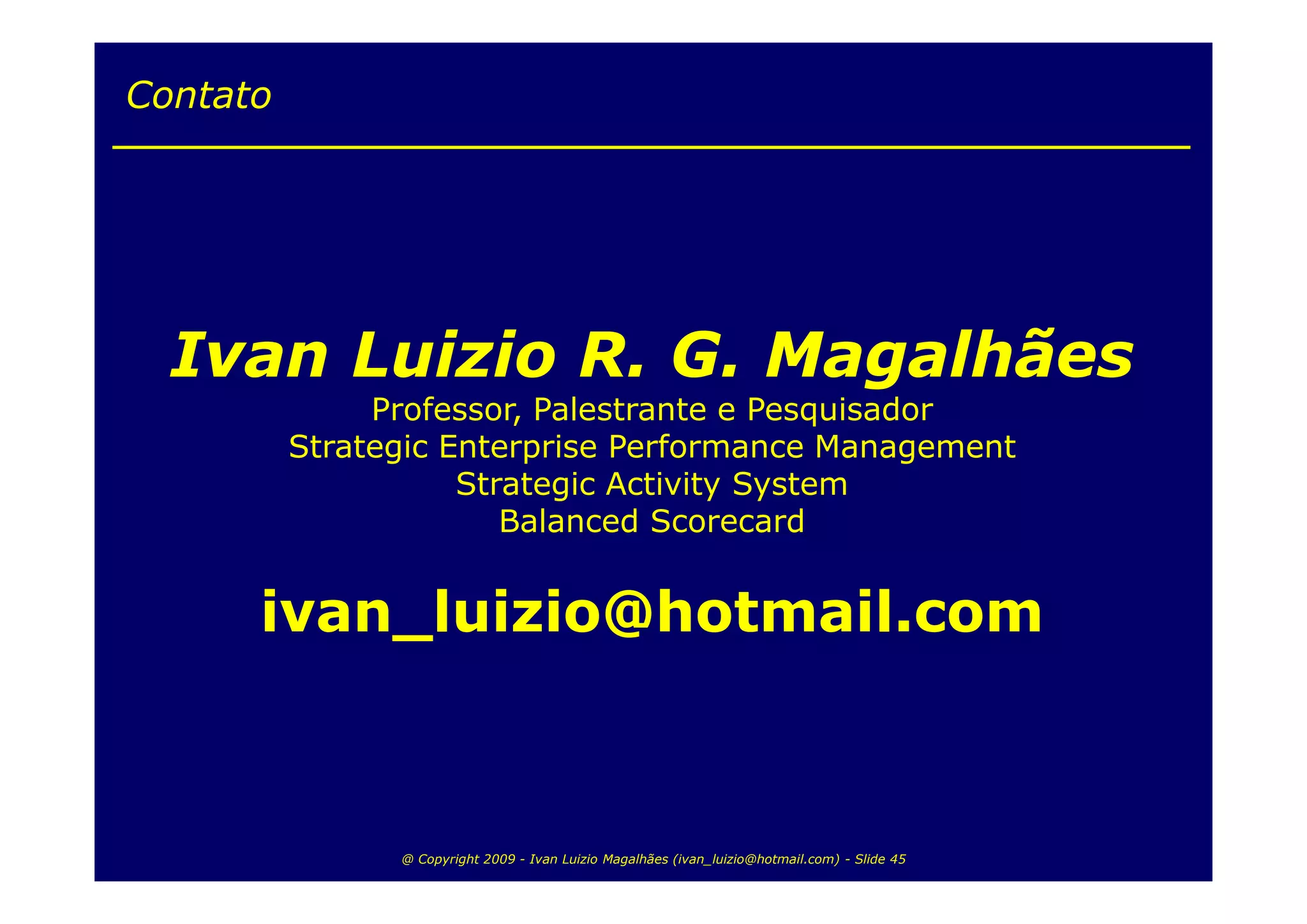 Contato




  Ivan Luizio R. G. Magalhães
               Professor, Palestrante e Pesquisador
          Strategic Enterprise Performance Management
                     Strategic Activity System
                        Balanced Scorecard


      ivan_luizio@hotmail.com



                @ Copyright 2009 - Ivan Luizio Magalhães (ivan_luizio@hotmail.com) - Slide 45
 