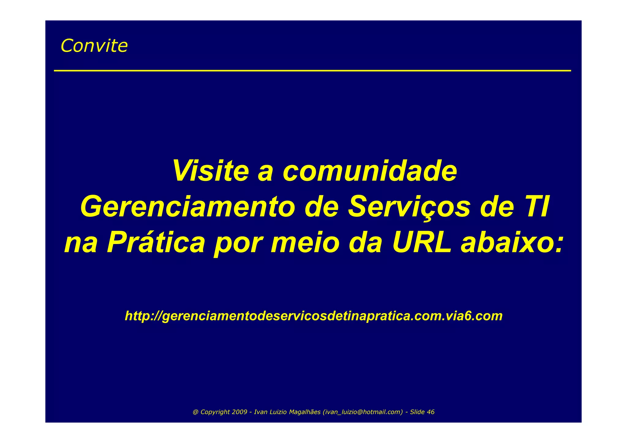 Convite




        Visite a comunidade
 Gerenciamento de Serviços de TI
na Prática por meio da URL abaixo:

      http://gerenciamentodeservicosdetinapratica.com.via6.com




                @ Copyright 2009 - Ivan Luizio Magalhães (ivan_luizio@hotmail.com) - Slide 46
 