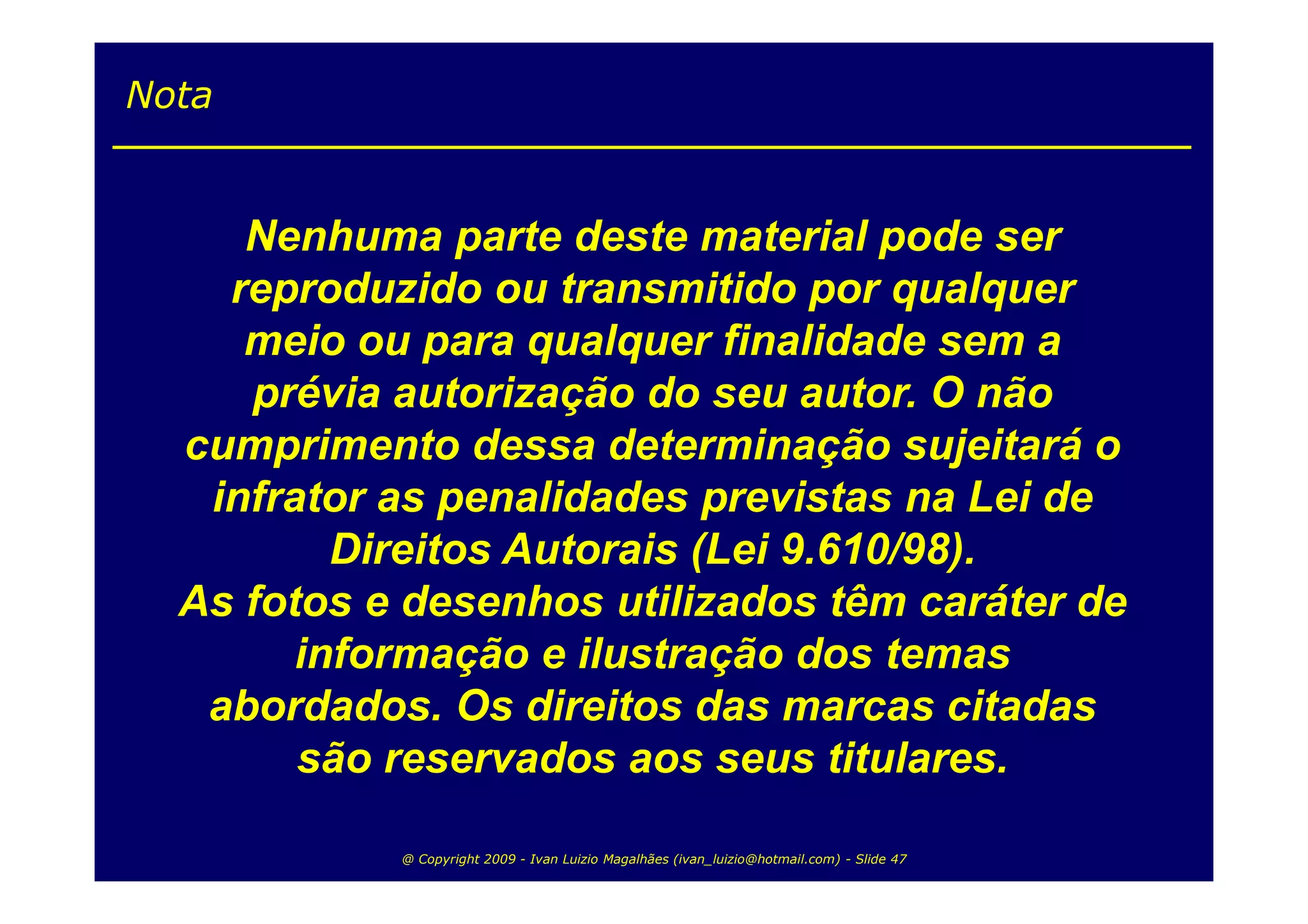 Nota


     Nenhuma parte deste material pode ser
    reproduzido ou transmitido por qualquer
     meio ou para qualquer finalidade sem a
     prévia autorização do seu autor. O não
  cumprimento dessa determinação sujeitará o
   infrator as penalidades previstas na Lei de
          Direitos Autorais (Lei 9.610/98).
  As fotos e desenhos utilizados têm caráter de
        informação e ilustração dos temas
   abordados. Os direitos das marcas citadas
        são reservados aos seus titulares.

            @ Copyright 2009 - Ivan Luizio Magalhães (ivan_luizio@hotmail.com) - Slide 47
 