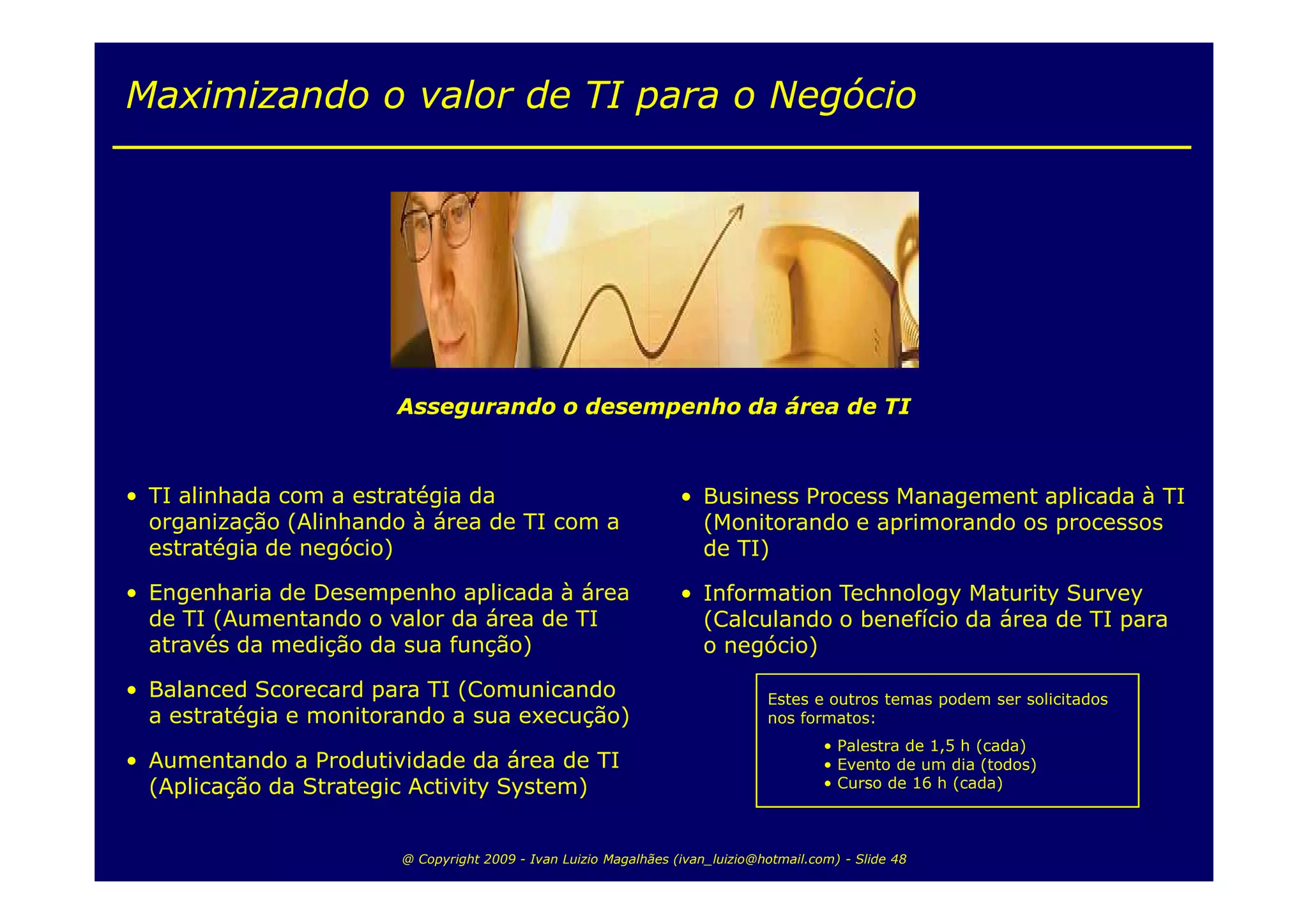 Maximizando o valor de TI para o Negócio




                       Assegurando o desempenho da área de TI



• TI alinhada com a estratégia da                                 • Business Process Management aplicada à TI
  organização (Alinhando à área de TI com a                         (Monitorando e aprimorando os processos
  estratégia de negócio)                                            de TI)

• Engenharia de Desempenho aplicada à área                        • Information Technology Maturity Survey
  de TI (Aumentando o valor da área de TI                           (Calculando o benefício da área de TI para
  através da medição da sua função)                                 o negócio)

• Balanced Scorecard para TI (Comunicando                                      Estes e outros temas podem ser solicitados
  a estratégia e monitorando a sua execução)                                   nos formatos:
                                                                                        • Palestra de 1,5 h (cada)
• Aumentando a Produtividade da área de TI                                              • Evento de um dia (todos)
  (Aplicação da Strategic Activity System)                                              • Curso de 16 h (cada)



                        @ Copyright 2009 - Ivan Luizio Magalhães (ivan_luizio@hotmail.com) - Slide 48
 