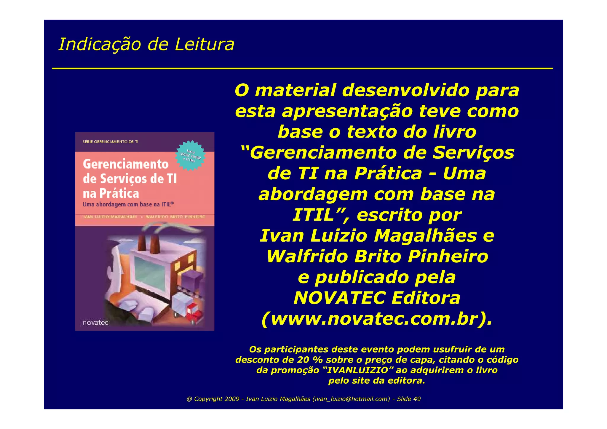 Indicação de Leitura

                             O material desenvolvido para
                             esta apresentação teve como
                                  base o texto do livro
                             “Gerenciamento de Serviços
                                 de TI na Prática - Uma
                               abordagem com base na
                                   ITIL”, escrito por
                               Ivan Luizio Magalhães e
                                Walfrido Brito Pinheiro
                                    e publicado pela
                                   NOVATEC Editora
                                (www.novatec.com.br).
                                Os participantes deste evento podem usufruir de um
                              desconto de 20 % sobre o preço de capa, citando o código
                                  da promoção “IVANLUIZIO” ao adquirirem o livro
                                                pelo site da editora.

              @ Copyright 2009 - Ivan Luizio Magalhães (ivan_luizio@hotmail.com) - Slide 49
 