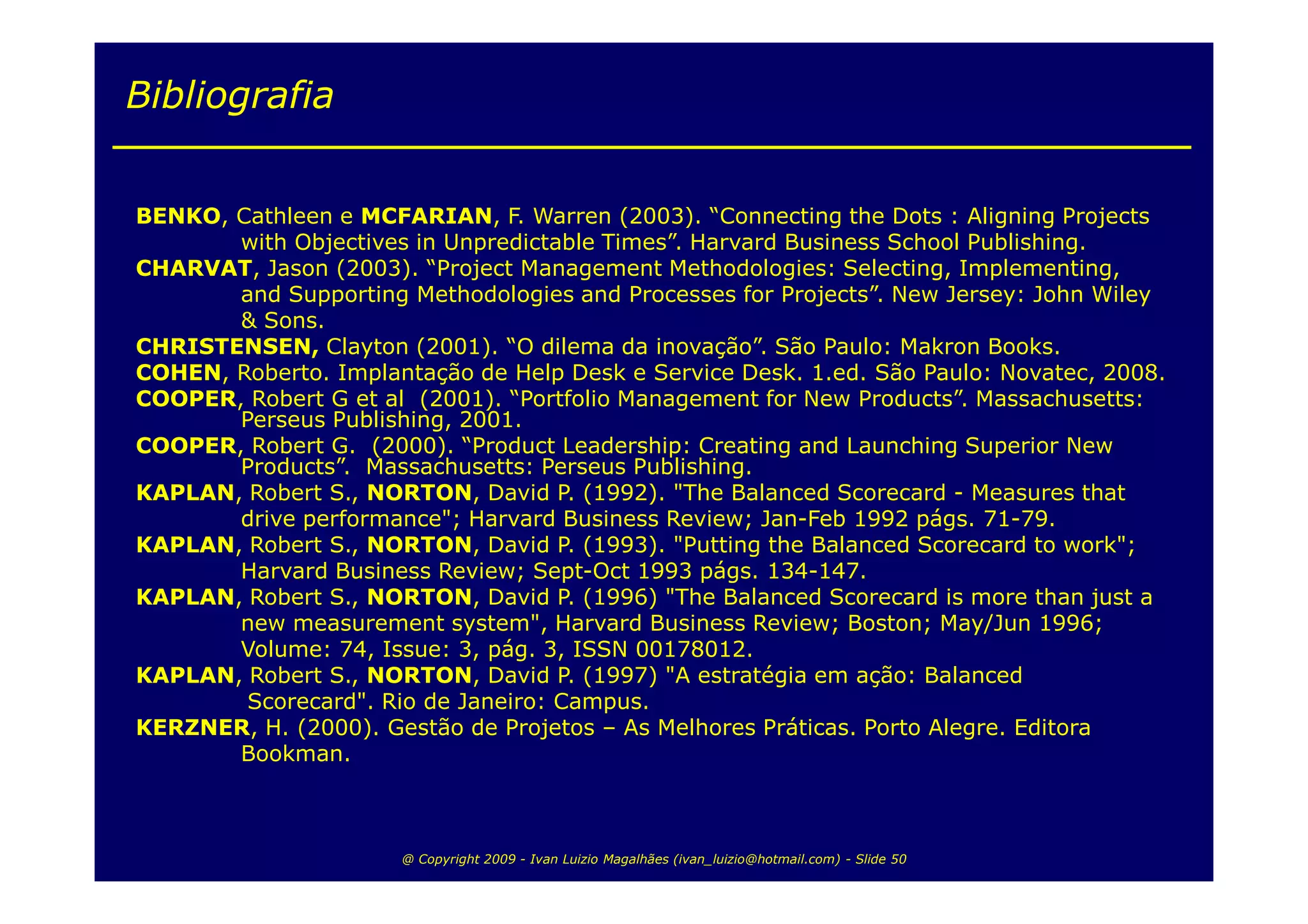 Bibliografia


BENKO, Cathleen e MCFARIAN, F. Warren (2003). “Connecting the Dots : Aligning Projects
       with Objectives in Unpredictable Times”. Harvard Business School Publishing.
CHARVAT, Jason (2003). “Project Management Methodologies: Selecting, Implementing,
       and Supporting Methodologies and Processes for Projects”. New Jersey: John Wiley
       & Sons.
CHRISTENSEN, Clayton (2001). “O dilema da inovação”. São Paulo: Makron Books.
COHEN, Roberto. Implantação de Help Desk e Service Desk. 1.ed. São Paulo: Novatec, 2008.
COOPER, Robert G et al (2001). “Portfolio Management for New Products”. Massachusetts:
       Perseus Publishing, 2001.
COOPER, Robert G. (2000). “Product Leadership: Creating and Launching Superior New
       Products”. Massachusetts: Perseus Publishing.
KAPLAN, Robert S., NORTON, David P. (1992). "The Balanced Scorecard - Measures that
       drive performance"; Harvard Business Review; Jan-Feb 1992 págs. 71-79.
KAPLAN, Robert S., NORTON, David P. (1993). "Putting the Balanced Scorecard to work";
       Harvard Business Review; Sept-Oct 1993 págs. 134-147.
KAPLAN, Robert S., NORTON, David P. (1996) "The Balanced Scorecard is more than just a
       new measurement system", Harvard Business Review; Boston; May/Jun 1996;
       Volume: 74, Issue: 3, pág. 3, ISSN 00178012.
KAPLAN, Robert S., NORTON, David P. (1997) "A estratégia em ação: Balanced
        Scorecard". Rio de Janeiro: Campus.
KERZNER, H. (2000). Gestão de Projetos – As Melhores Práticas. Porto Alegre. Editora
       Bookman.



                      @ Copyright 2009 - Ivan Luizio Magalhães (ivan_luizio@hotmail.com) - Slide 50
 