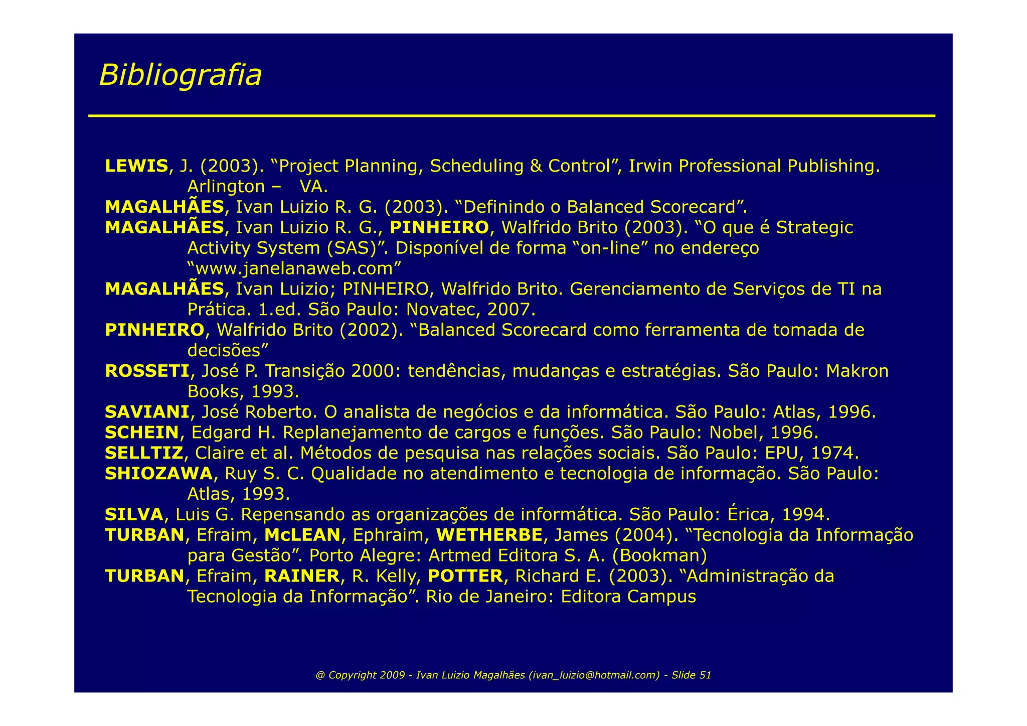 Bibliografia

LEWIS, J. (2003). “Project Planning, Scheduling & Control”, Irwin Professional Publishing.
        Arlington – VA.
MAGALHÃES, Ivan Luizio R. G. (2003). “Definindo o Balanced Scorecard”.
MAGALHÃES, Ivan Luizio R. G., PINHEIRO, Walfrido Brito (2003). “O que é Strategic
        Activity System (SAS)”. Disponível de forma “on-line” no endereço
        “www.janelanaweb.com”
MAGALHÃES, Ivan Luizio; PINHEIRO, Walfrido Brito. Gerenciamento de Serviços de TI na
        Prática. 1.ed. São Paulo: Novatec, 2007.
PINHEIRO, Walfrido Brito (2002). “Balanced Scorecard como ferramenta de tomada de
        decisões”
ROSSETI, José P. Transição 2000: tendências, mudanças e estratégias. São Paulo: Makron
        Books, 1993.
SAVIANI, José Roberto. O analista de negócios e da informática. São Paulo: Atlas, 1996.
SCHEIN, Edgard H. Replanejamento de cargos e funções. São Paulo: Nobel, 1996.
SELLTIZ, Claire et al. Métodos de pesquisa nas relações sociais. São Paulo: EPU, 1974.
SHIOZAWA, Ruy S. C. Qualidade no atendimento e tecnologia de informação. São Paulo:
        Atlas, 1993.
SILVA, Luis G. Repensando as organizações de informática. São Paulo: Érica, 1994.
TURBAN, Efraim, McLEAN, Ephraim, WETHERBE, James (2004). “Tecnologia da Informação
        para Gestão”. Porto Alegre: Artmed Editora S. A. (Bookman)
TURBAN, Efraim, RAINER, R. Kelly, POTTER, Richard E. (2003). “Administração da
        Tecnologia da Informação”. Rio de Janeiro: Editora Campus



                       @ Copyright 2009 - Ivan Luizio Magalhães (ivan_luizio@hotmail.com) - Slide 51
 
