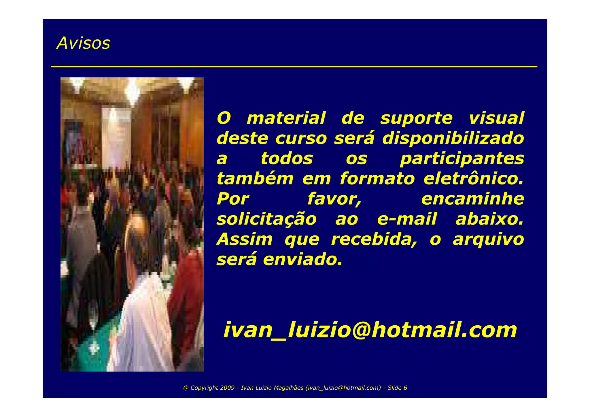Avisos



                    O material de suporte visual
                    deste curso será disponibilizado
                    a    todos    os   participantes
                    também em formato eletrônico.
                    Por       favor,     encaminhe
                    solicitação ao e-mail abaixo.
                    Assim que recebida, o arquivo
                    será enviado.



                      ivan_luizio@hotmail.com

         @ Copyright 2009 - Ivan Luizio Magalhães (ivan_luizio@hotmail.com) - Slide 6
 