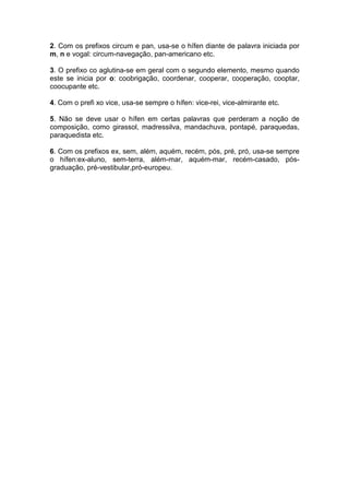 2. Com os prefixos circum e pan, usa-se o hífen diante de palavra iniciada por
m, n e vogal: circum-navegação, pan-americano etc.
3. O prefixo co aglutina-se em geral com o segundo elemento, mesmo quando
este se inicia por o: coobrigação, coordenar, cooperar, cooperação, cooptar,
coocupante etc.
4. Com o prefi xo vice, usa-se sempre o hífen: vice-rei, vice-almirante etc.
5. Não se deve usar o hífen em certas palavras que perderam a noção de
composição, como girassol, madressilva, mandachuva, pontapé, paraquedas,
paraquedista etc.
6. Com os prefixos ex, sem, além, aquém, recém, pós, pré, pró, usa-se sempre
o hífen:ex-aluno, sem-terra, além-mar, aquém-mar, recém-casado, pós-
graduação, pré-vestibular,pró-europeu.
 
