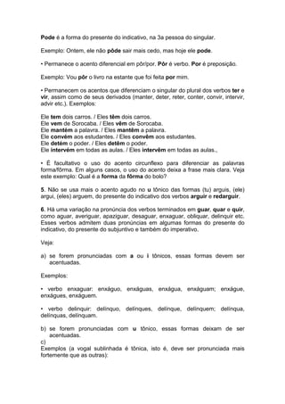 Pode é a forma do presente do indicativo, na 3a pessoa do singular.
Exemplo: Ontem, ele não pôde sair mais cedo, mas hoje ele pode.
• Permanece o acento diferencial em pôr/por. Pôr é verbo. Por é preposição.
Exemplo: Vou pôr o livro na estante que foi feita por mim.
• Permanecem os acentos que diferenciam o singular do plural dos verbos ter e
vir, assim como de seus derivados (manter, deter, reter, conter, convir, intervir,
advir etc.). Exemplos:
Ele tem dois carros. / Eles têm dois carros.
Ele vem de Sorocaba. / Eles vêm de Sorocaba.
Ele mantém a palavra. / Eles mantêm a palavra.
Ele convém aos estudantes. / Eles convêm aos estudantes.
Ele detém o poder. / Eles detêm o poder.
Ele intervém em todas as aulas. / Eles intervêm em todas as aulas.,
• É facultativo o uso do acento circunflexo para diferenciar as palavras
forma/fôrma. Em alguns casos, o uso do acento deixa a frase mais clara. Veja
este exemplo: Qual é a forma da fôrma do bolo?
5. Não se usa mais o acento agudo no u tônico das formas (tu) arguis, (ele)
argui, (eles) arguem, do presente do indicativo dos verbos arguir e redarguir.
6. Há uma variação na pronúncia dos verbos terminados em guar, quar e quir,
como aguar, averiguar, apaziguar, desaguar, enxaguar, obliquar, delinquir etc.
Esses verbos admitem duas pronúncias em algumas formas do presente do
indicativo, do presente do subjuntivo e também do imperativo.
Veja:
a) se forem pronunciadas com a ou i tônicos, essas formas devem ser
acentuadas.
Exemplos:
• verbo enxaguar: enxáguo, enxáguas, enxágua, enxáguam; enxágue,
enxágues, enxáguem.
• verbo delinquir: delínquo, delínques, delínque, delínquem; delínqua,
delínquas, delínquam.
b) se forem pronunciadas com u tônico, essas formas deixam de ser
acentuadas.
c)
Exemplos (a vogal sublinhada é tônica, isto é, deve ser pronunciada mais
fortemente que as outras):
 