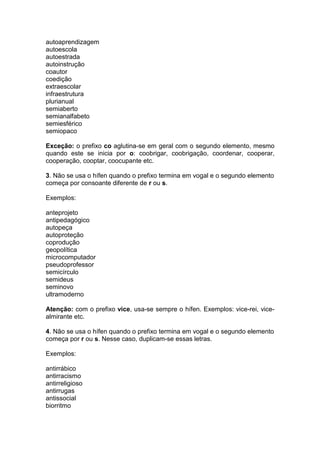 autoaprendizagem
autoescola
autoestrada
autoinstrução
coautor
coedição
extraescolar
infraestrutura
plurianual
semiaberto
semianalfabeto
semiesférico
semiopaco
Exceção: o prefixo co aglutina-se em geral com o segundo elemento, mesmo
quando este se inicia por o: coobrigar, coobrigação, coordenar, cooperar,
cooperação, cooptar, coocupante etc.
3. Não se usa o hífen quando o prefixo termina em vogal e o segundo elemento
começa por consoante diferente de r ou s.
Exemplos:
anteprojeto
antipedagógico
autopeça
autoproteção
coprodução
geopolítica
microcomputador
pseudoprofessor
semicírculo
semideus
seminovo
ultramoderno
Atenção: com o prefixo vice, usa-se sempre o hífen. Exemplos: vice-rei, vice-
almirante etc.
4. Não se usa o hífen quando o prefixo termina em vogal e o segundo elemento
começa por r ou s. Nesse caso, duplicam-se essas letras.
Exemplos:
antirrábico
antirracismo
antirreligioso
antirrugas
antissocial
biorritmo
 