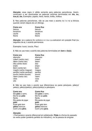 Atenção: essa regra é válida somente para palavras paroxítonas. Assim,
continuam a ser acentuadas as palavras oxítonas terminadas em éis, éu,
éus,ói, óis. Exemplos: papéis, herói, heróis, troféu, troféus.

2. Nas palavras paroxítonas, não se usa mais o acento no i e no u tônicos
quando vierem depois de um ditongo.

Como era                    Como fica
baiúca                      baiuca
bocaiúva                    bocaiuva
cauíla                      cauila
feiúra                      feiúra

Atenção: se a palavra for oxítona e o i ou o u estiverem em posição final (ou
seguidos de s), o acento permanece.

Exemplos: tuiuiú, tuiuiús, Piauí.

3. Não se usa mais o acento das palavras terminadas em êem e ôo(s).

Como era                    Como fica
abençôo                     abençoo
crêem (verbo crer)          creem
dêem (verbo dar)            deem
dôo (verbo doar)            doo
enjôo                       enjoo
lêem (verbo ler)            leem
magôo (verbo magoar)        magoo
perdôo (verbo perdoar)      perdoo
povôo (verbo povoar)        povoo
vêem (verbo ver)            veem
vôos                        voos
zôo                         zôo

4. Não se usa mais o acento que diferenciava os pares pára/para, péla(s)/
pela(s), pêlo(s)/pelo(s), pólo(s)/polo(s) e pêra/pera.

Como era                    Como fica
Ele pára o carro.           Ele para o carro.
Ele foi ao pólo             Ele foi ao polo
Norte.                      Norte.
Ele gosta de jogar          Ele gosta de jogar
pólo.                       polo.
Esse gato tem               Esse gato tem
pêlos brancos.              pelos brancos.
Comi uma pêra.              Comi uma pera.

Atenção:
• Permanece o acento diferencial em pôde/pode. Pôde é a forma do passado
do verbo poder (pretérito perfeito do indicativo), na 3a pessoa do singular.
 