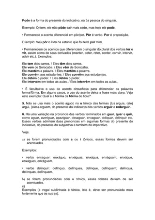 Pode é a forma do presente do indicativo, na 3a pessoa do singular.

Exemplo: Ontem, ele não pôde sair mais cedo, mas hoje ele pode.

• Permanece o acento diferencial em pôr/por. Pôr é verbo. Por é preposição.

Exemplo: Vou pôr o livro na estante que foi feita por mim.

• Permanecem os acentos que diferenciam o singular do plural dos verbos ter e
vir, assim como de seus derivados (manter, deter, reter, conter, convir, intervir,
advir etc.). Exemplos:

Ele tem dois carros. / Eles têm dois carros.
Ele vem de Sorocaba. / Eles vêm de Sorocaba.
Ele mantém a palavra. / Eles mantêm a palavra.
Ele convém aos estudantes. / Eles convêm aos estudantes.
Ele detém o poder. / Eles detêm o poder.
Ele intervém em todas as aulas. / Eles intervêm em todas as aulas.,

• É facultativo o uso do acento circunflexo para diferenciar as palavras
forma/fôrma. Em alguns casos, o uso do acento deixa a frase mais clara. Veja
este exemplo: Qual é a forma da fôrma do bolo?

5. Não se usa mais o acento agudo no u tônico das formas (tu) arguis, (ele)
argui, (eles) arguem, do presente do indicativo dos verbos arguir e redarguir.

6. Há uma variação na pronúncia dos verbos terminados em guar, quar e quir,
como aguar, averiguar, apaziguar, desaguar, enxaguar, obliquar, delinquir etc.
Esses verbos admitem duas pronúncias em algumas formas do presente do
indicativo, do presente do subjuntivo e também do imperativo.

Veja:

a) se forem pronunciadas com a ou i tônicos, essas formas devem ser
   acentuadas.

Exemplos:

• verbo enxaguar: enxáguo, enxáguas, enxágua, enxáguam; enxágue,
enxágues, enxáguem.

• verbo delinquir: delínquo, delínques, delínque, delínquem; delínqua,
delínquas, delínquam.

b) se forem pronunciadas com u tônico, essas formas deixam de ser
    acentuadas.
c)
Exemplos (a vogal sublinhada é tônica, isto é, deve ser pronunciada mais
fortemente que as outras):
 