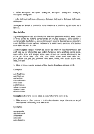 • verbo enxaguar: enxaguo, enxaguas, enxagua, enxaguam; enxague,
enxagues, enxaguem.

• verbo delinquir: delinquo, delinques, delinque, delinquem; delinqua, delinquas,
delinquam.

Atenção: no Brasil, a pronúncia mais corrente é a primeira, aquela com a e i
tônicos.

Uso do hífen

Algumas regras do uso do hífen foram alteradas pelo novo Acordo. Mas, como
se trata ainda de matéria controvertida em muitos aspectos, para facilitar a
compreensão dos leitores, apresentamos um resumo das regras que orientam
o uso do hífen com os prefixos mais comuns, assim como as novas orientações
estabelecidas pelo Acordo.

As observações a seguir referem-se ao uso do hífen em palavras formadas por
prefi xos ou por elementos que podem funcionar como prefixos, como: aero,
agro, além, ante, anti, aquém, arqui, auto, circum, co, contra, eletro,entre, ex,
extra, geo, hidro, hiper, infra, inter, intra, macro, micro, mini, multi, neo, pan,
pluri, proto, pós, pré, pró, pseudo, retro, semi, sobre, sub, super, supra, tele,
ultra, vice etc.

1. Com prefixos, usa-se sempre o hífen diante de palavra iniciada por h.

Exemplos:

anti-higiênico
anti-histórico
co-herdeiro
macro-história
mini-hotel
proto-história
sobre-humano
super-homem
ultra-humano

Exceção: subumano (nesse caso, a palavra humano perde o h).

2. Não se usa o hífen quando o prefixo termina em vogal diferente da vogal
   com que se inicia o segundo elemento.

Exemplos:

aeroespacial
agroindustrial
anteontem
antiaéreo
antieducativo
 