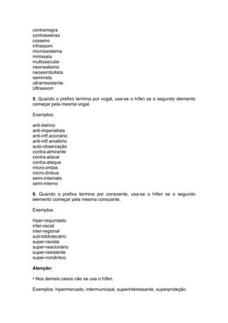 contrarregra
contrassenso
cosseno
infrassom
microssistema
minissaia
multissecular
neorrealismo
neossimbolista
semirreta
ultrarresistente.
Ultrassom

5. Quando o prefixo termina por vogal, usa-se o hífen se o segundo elemento
começar pela mesma vogal.

Exemplos:

anti-ibérico
anti-imperialista
anti-infl acionário
anti-infl amatório
auto-observação
contra-almirante
contra-atacar
contra-ataque
micro-ondas
micro-ônibus
semi-internato
semi-interno

6. Quando o prefixo termina por consoante, usa-se o hífen se o segundo
elemento começar pela mesma consoante.

Exemplos:

hiper-requintado
inter-racial
inter-regional
sub-bibliotecário
super-racista
super-reacionário
super-resistente
super-romântico

Atenção:

• Nos demais casos não se usa o hífen.

Exemplos: hipermercado, intermunicipal, superinteressante, superproteção.
 