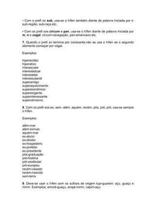 • Com o prefi xo sub, usa-se o hífen também diante de palavra iniciada por r:
sub-região, sub-raça etc.

• Com os prefi xos circum e pan, usa-se o hífen diante de palavra iniciada por
m, n e vogal: circum-navegação, pan-americano etc.

7. Quando o prefi xo termina por consoante,não se usa o hífen se o segundo
elemento começar por vogal.

Exemplos:

hiperacidez
hiperativo
interescolar
interestadual
interestelar
interestudantil
superamigo
superaquecimento
supereconômico
superexigente
superinteressante
superotimismo,

8. Com os prefi xos ex, sem, além, aquém, recém, pós, pré, pró, usa-se sempre
o hífen.

Exemplos:

além-mar
além-túmulo
aquém-mar
ex-aluno
ex-diretor
ex-hospedeiro
ex-prefeito
ex-presidente
pós-graduação
pré-história
pré-vestibular
pró-europeu
recém-casado
recém-nascido
sem-terra

9. Deve-se usar o hífen com os sufixos de origem tupi-guarani: açu, guaçu e
mirim. Exemplos: amoré-guaçu, anajá-mirim, capim-açu.
 
