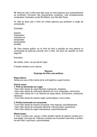 10. Deve-se usar o hífen para ligar duas ou mais palavras que ocasionalmente
se combinam, formando não propriamente vocábulos, mas encadeamentos
vocabulares. Exemplos: ponte Rio-Niterói, eixo Rio-São Paulo.

11. Não se deve usar o hífen em certas palavras que perderam a noção de
composição.

Exemplos:

girassol
madressilva
mandachuva
paraquedas
paraquedista
pontapé

12. Para clareza gráfica, se no final da linha a partição de uma palavra ou
combinação de palavras coincidir com o hífen, ele deve ser repetido na linha
seguinte.

Exemplos:

Na cidade, conta- -se que ele foi viajar.

O diretor recebeu os ex--alunos.

                                  Resumo
                        Emprego do hífen com prefixos

Regra básica
Sempre se usa o hífen diante de h: anti-higiênico, super-homem.

Outros casos
1. Prefi xo terminado em vogal:
• Sem hífen diante de vogal diferente: autoescola, antiaéreo.
• Sem hífen diante de consoante diferente de r e s: anteprojeto, semicírculo.
• Sem hífen diante de r e s. Dobram-se essas letras: antirracismo, antissocial,
ultrassom.
• Com hífen diante de mesma vogal: contra-ataque, micro-ondas.

2. Prefixo terminado em consoante:
• Com hífen diante de mesma consoante: inter-regional, sub-bibliotecário.
• Sem hífen diante de consoante diferente: intermunicipal, supersônico.
• Sem hífen diante de vogal: interestadual, superinteressante.

Observações
1. Com o prefixo sub, usa-se o hífen também diante de palavra iniciada por r
sub-região, sub-raça etc. Palavras iniciadas por h perdem essa letra e juntam-
se sem hífen: subumano, subumanidade.
 