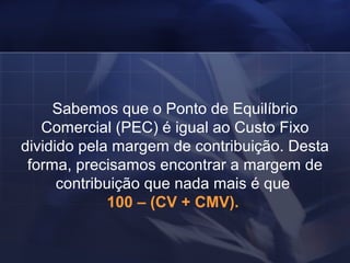 Sabemos que o Ponto de Equilíbrio Comercial (PEC) é igual ao Custo Fixo dividido pela margem de contribuição. Desta forma, precisamos encontrar a margem de contribuição que nada mais é que  100 – (CV + CMV).   