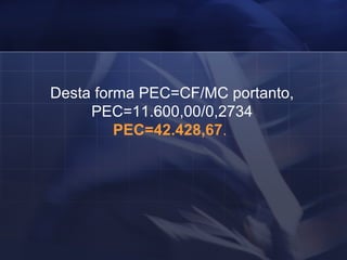 Desta forma PEC=CF/MC portanto, PEC=11.600,00/0,2734 PEC=42.428,67 .  