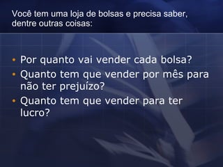 Você tem uma loja de bolsas e precisa saber, dentre outras coisas:   Por quanto vai vender cada bolsa? Quanto tem que vender por mês para não ter prejuízo? Quanto tem que vender para ter lucro?   