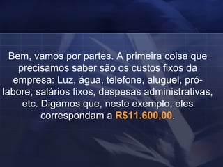 Bem, vamos por partes. A primeira coisa que precisamos saber são os custos fixos da empresa: Luz, água, telefone, aluguel, pró-labore, salários fixos, despesas administrativas, etc. Digamos que, neste exemplo, eles correspondam a  R$11.600,00 . 