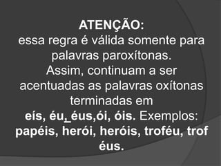 ATENÇÃO:
essa regra é válida somente para
palavras paroxítonas.
Assim, continuam a ser
acentuadas as palavras oxítonas
terminadas em
eís, éu, éus,ói, óis. Exemplos:
papéis, herói, heróis, troféu, trof
éus.

 