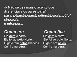 4- Não se usa mais o acento que
diferenciava os pares pára/
para, péla(s)/pela(s), pêlo(s)/pelo(s),pólo(
s)/polo(s)
e pêra/pera.

Como era
Ele pára o carro.
Ele foi ao pólo Norte.
O gato tem pêlos brancos.
Comi uma pêra.

Como fica
Ele para o carro.
Ele foi ao polo Norte.
O gato em pelos ...
Comi uma pera.

 