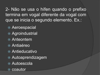 2- Não se usa o hífen quando o prefixo
termina em vogal diferente da vogal com
que se inicia o segundo elemento. Ex.:
Aeroespacial
 Agroindustrial
 Anteontem
 Antiaéreo
 Antieducativo
 Autoaprendizagem
 Autoescola
 coautor


 