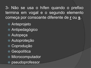 3- Não se usa o hífen quando o prefixo
termina em vogal e o segundo elemento
começa por consoante diferente de r ou s.
Anteprojeto
 Antipedagógico
 Autopeça
 Autoproteção
 Coprodução
 Geopolítica
 Microcomputador
 pseudoprofessor


 