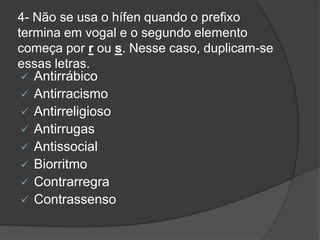 4- Não se usa o hífen quando o prefixo
termina em vogal e o segundo elemento
começa por r ou s. Nesse caso, duplicam-se
essas letras.
 Antirrábico
 Antirracismo
 Antirreligioso
 Antirrugas
 Antissocial
 Biorritmo
 Contrarregra
 Contrassenso

 