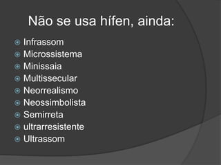 Não se usa hífen, ainda:
Infrassom
 Microssistema
 Minissaia
 Multissecular
 Neorrealismo
 Neossimbolista
 Semirreta
 ultrarresistente
 Ultrassom


 