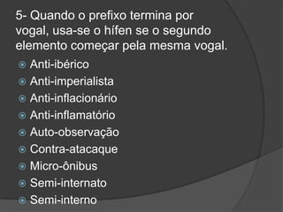 5- Quando o prefixo termina por
vogal, usa-se o hífen se o segundo
elemento começar pela mesma vogal.
Anti-ibérico
 Anti-imperialista
 Anti-inflacionário
 Anti-inflamatório
 Auto-observação
 Contra-atacaque
 Micro-ônibus
 Semi-internato
 Semi-interno


 